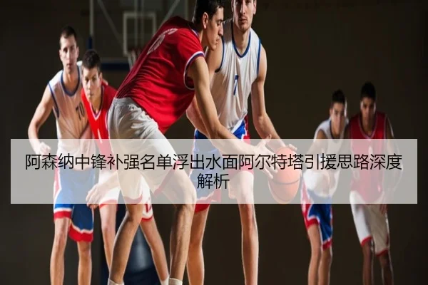 阿森纳中锋补强名单浮出水面阿尔特塔引援思路深度解析